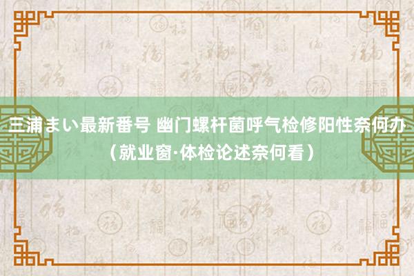 三浦まい最新番号 幽门螺杆菌呼气检修阳性奈何办（就业窗·体检论述奈何看）