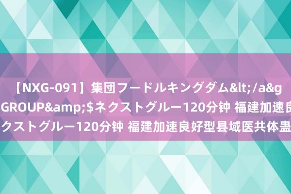 【NXG-091】集団フードルキングダム</a>2010-04-20NEXT GROUP&$ネクストグルー120分钟 福建加速良好型县域医共体蛊卦