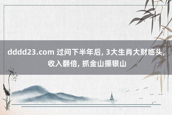 dddd23.com 过问下半年后， 3大生肖大财临头， 收入翻倍， 抓金山攥银山