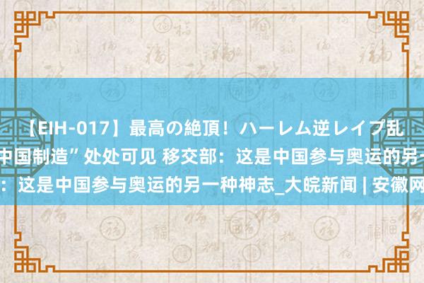 【EIH-017】最高の絶頂！ハーレム逆レイプ乱交スペシャル8時間 “中国制造”处处可见 移交部：这是中国参与奥运的另一种神志_大皖新闻 | 安徽网