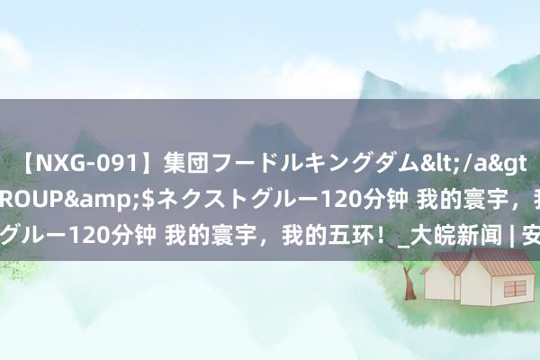 【NXG-091】集団フードルキングダム</a>2010-04-20NEXT GROUP&$ネクストグルー120分钟 我的寰宇，我的五环！_大皖新闻 | 安徽网