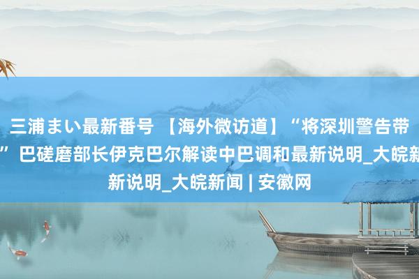 三浦まい最新番号 【海外微访道】“将深圳警告带回巴基斯坦” 巴磋磨部长伊克巴尔解读中巴调和最新说明_大皖新闻 | 安徽网