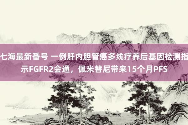 七海最新番号 一例肝内胆管癌多线疗养后基因检测指示FGFR2会通，佩米替尼带来15个月PFS