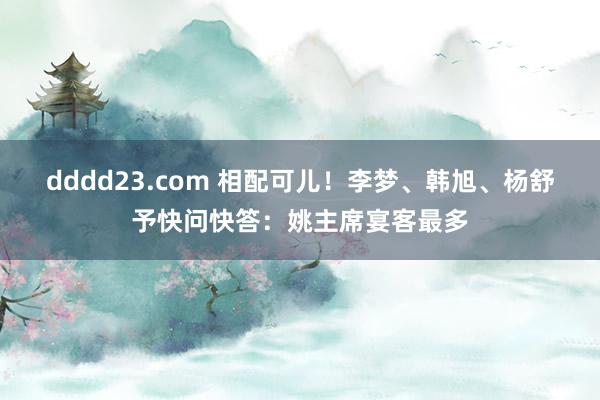 dddd23.com 相配可儿！李梦、韩旭、杨舒予快问快答：姚主席宴客最多