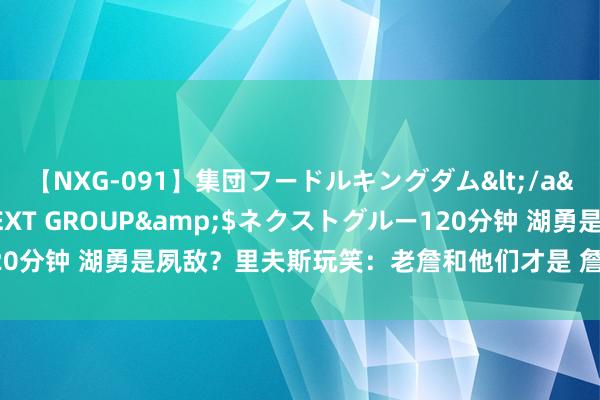 【NXG-091】集団フードルキングダム</a>2010-04-20NEXT GROUP&$ネクストグルー120分钟 湖勇是夙敌？里夫斯玩笑：老詹和他们才是 詹库交手时都思打得好