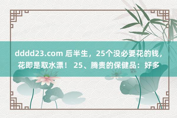 dddd23.com 后半生，25个没必要花的钱，花即是取水漂！ 25、腾贵的保健品：好多