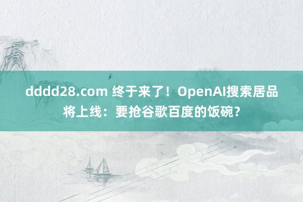 dddd28.com 终于来了！OpenAI搜索居品将上线：要抢谷歌百度的饭碗？