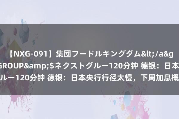 【NXG-091】集団フードルキングダム</a>2010-04-20NEXT GROUP&$ネクストグルー120分钟 德银：日本央行行径太慢，下周加息概率跳跃50%