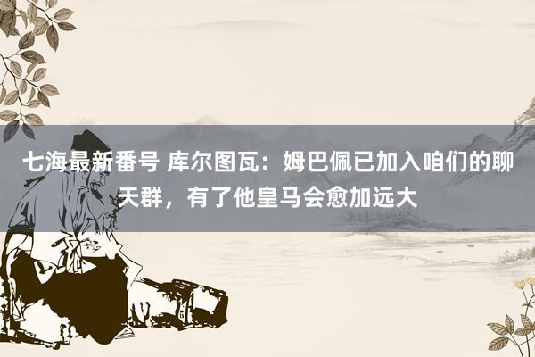 七海最新番号 库尔图瓦：姆巴佩已加入咱们的聊天群，有了他皇马会愈加远大