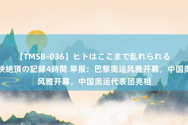 【TMSB-036】ヒトはここまで乱れられる 理性崩壊と豪快絶頂の記録4時間 早报：巴黎奥运风雅开幕，中国奥运代表团亮相