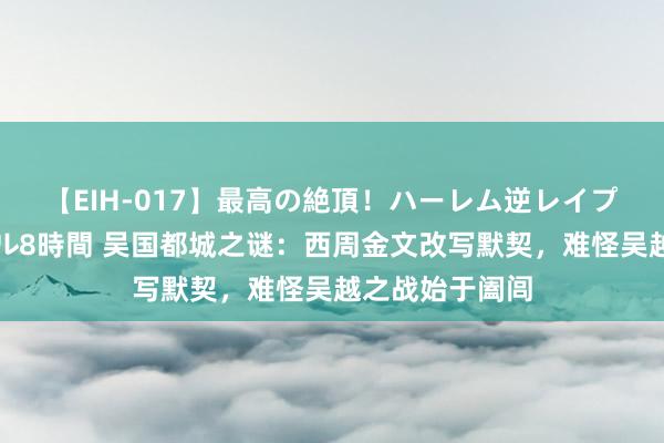 【EIH-017】最高の絶頂！ハーレム逆レイプ乱交スペシャル8時間 吴国都城之谜：西周金文改写默契，难怪吴越之战始于阖闾