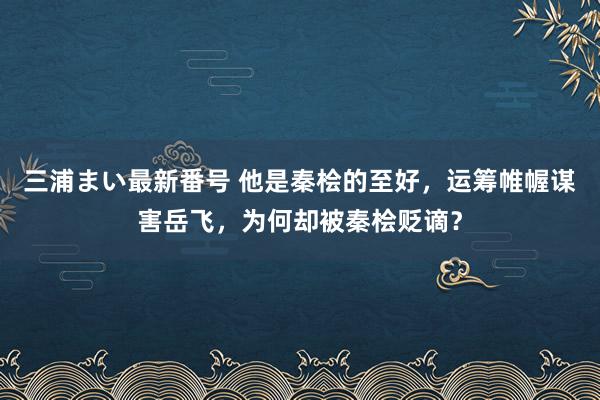 三浦まい最新番号 他是秦桧的至好，运筹帷幄谋害岳飞，为何却被秦桧贬谪？