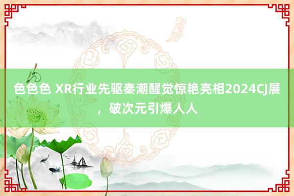 色色色 XR行业先驱秦潮醒觉惊艳亮相2024CJ展，破次元引爆人人