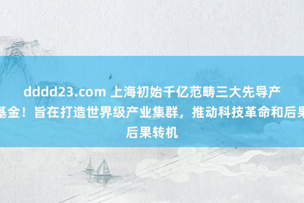 dddd23.com 上海初始千亿范畴三大先导产业母基金！旨在打造世界级产业集群，推动科技革命和后果转机