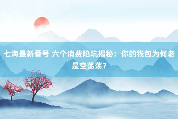 七海最新番号 六个消费陷坑揭秘：你的钱包为何老是空荡荡？