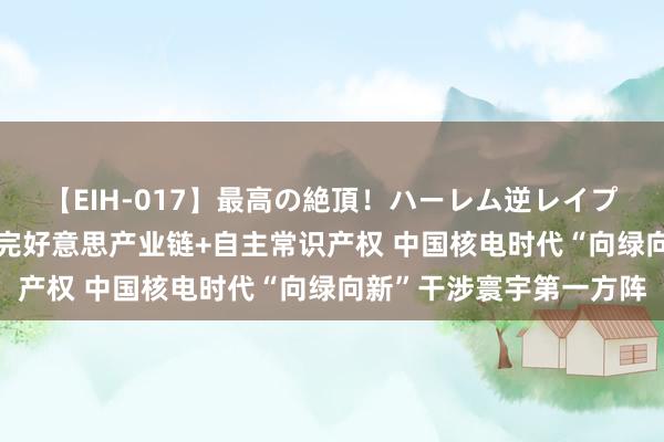 【EIH-017】最高の絶頂！ハーレム逆レイプ乱交スペシャル8時間 完好意思产业链+自主常识产权 中国核电时代“向绿向新”干涉寰宇第一方阵