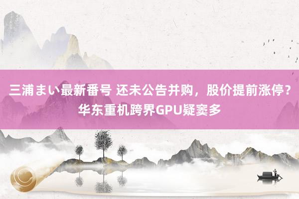 三浦まい最新番号 还未公告并购，股价提前涨停？华东重机跨界GPU疑窦多