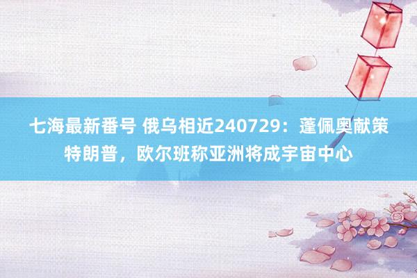 七海最新番号 俄乌相近240729：蓬佩奥献策特朗普，欧尔班称亚洲将成宇宙中心