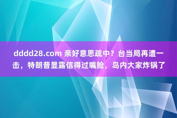 dddd28.com 亲好意思疏中？台当局再遭一击，特朗普显露信得过嘴脸，岛内大家炸锅了