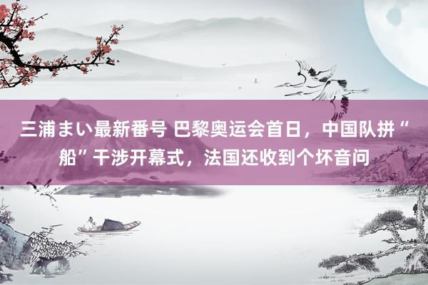 三浦まい最新番号 巴黎奥运会首日，中国队拼“船”干涉开幕式，法国还收到个坏音问