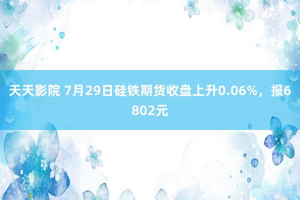 天天影院 7月29日硅铁期货收盘上升0.06%，报6802元