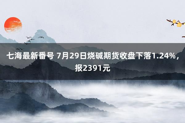 七海最新番号 7月29日烧碱期货收盘下落1.24%，报2391元