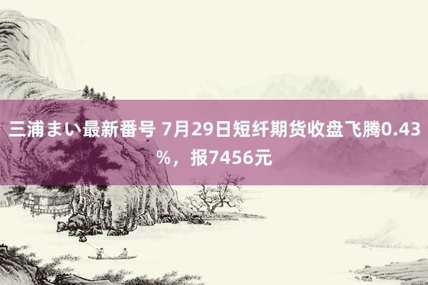 三浦まい最新番号 7月29日短纤期货收盘飞腾0.43%，报7456元