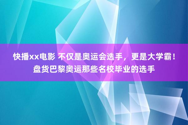 快播xx电影 不仅是奥运会选手，更是大学霸！盘货巴黎奥运那些名校毕业的选手