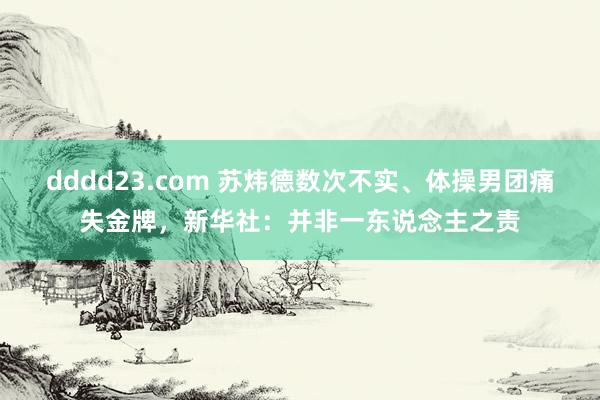 dddd23.com 苏炜德数次不实、体操男团痛失金牌，新华社：并非一东说念主之责