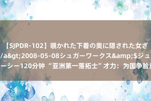 【SJPDR-102】覗かれた下着の奥に隠された女ざかりのエロス</a>2008-05-08シュガーワークス&$ジューシー120分钟 “亚洲第一落拓士”才力：为国争脸勇夺60多个冠军，退役后当保安