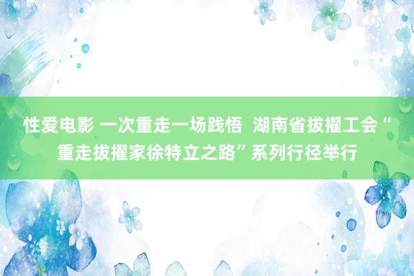 性爱电影 一次重走一场践悟  湖南省拔擢工会“重走拔擢家徐特立之路”系列行径举行