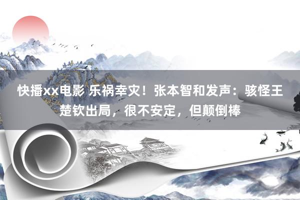 快播xx电影 乐祸幸灾！张本智和发声：骇怪王楚钦出局，很不安定，但颠倒棒