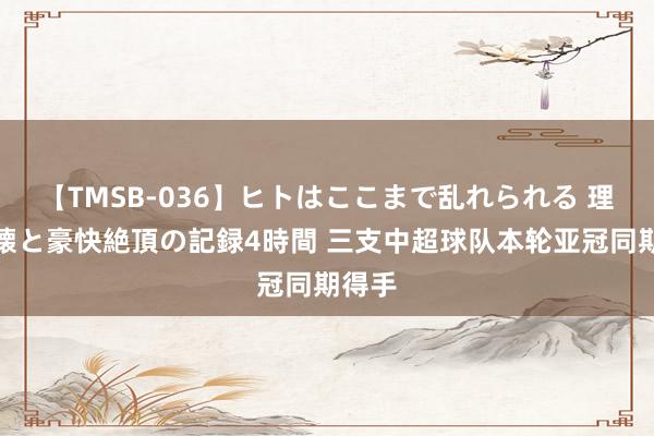 【TMSB-036】ヒトはここまで乱れられる 理性崩壊と豪快絶頂の記録4時間 三支中超球队本轮亚冠同期得手