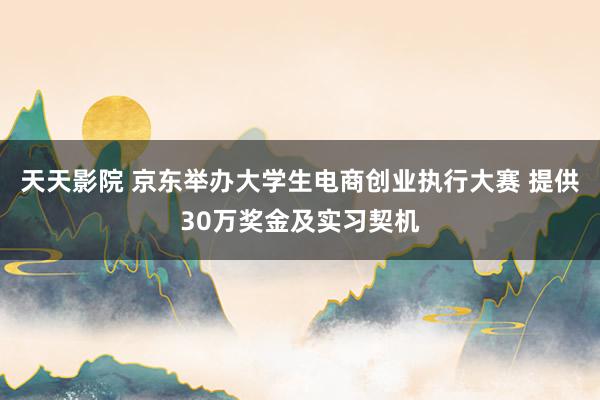 天天影院 京东举办大学生电商创业执行大赛 提供30万奖金及实习契机