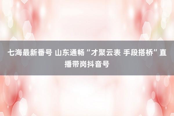 七海最新番号 山东通畅“才聚云表 手段搭桥”直播带岗抖音号