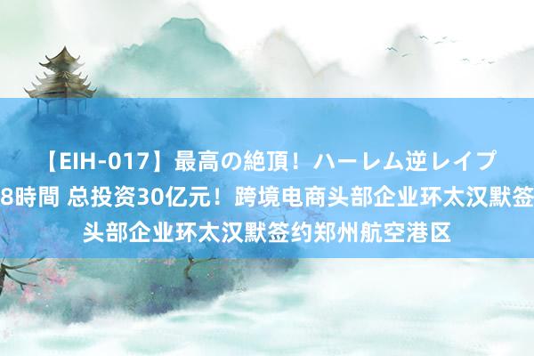 【EIH-017】最高の絶頂！ハーレム逆レイプ乱交スペシャル8時間 总投资30亿元！跨境电商头部企业环太汉默签约郑州航空港区