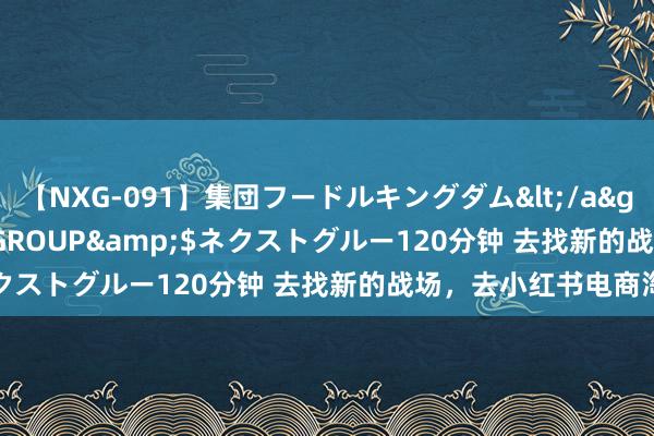 【NXG-091】集団フードルキングダム</a>2010-04-20NEXT GROUP&$ネクストグルー120分钟 去找新的战场，去小红书电商淘金