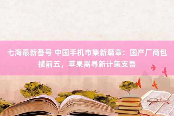 七海最新番号 中国手机市集新篇章：国产厂商包揽前五，苹果需寻新计策支吾