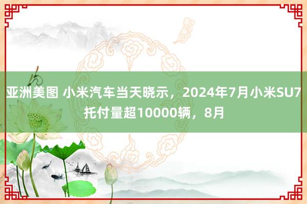 亚洲美图 小米汽车当天晓示，2024年7月小米SU7托付量超10000辆，8月