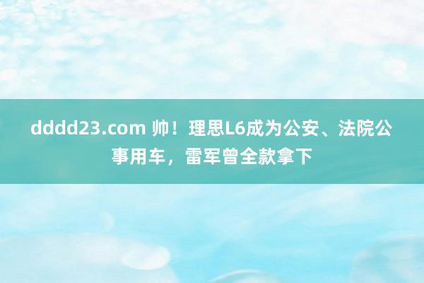 dddd23.com 帅！理思L6成为公安、法院公事用车，雷军曾全款拿下