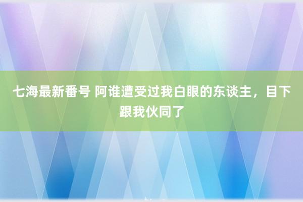 七海最新番号 阿谁遭受过我白眼的东谈主，目下跟我伙同了