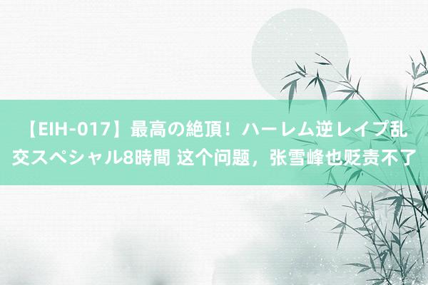 【EIH-017】最高の絶頂！ハーレム逆レイプ乱交スペシャル8時間 这个问题，张雪峰也贬责不了