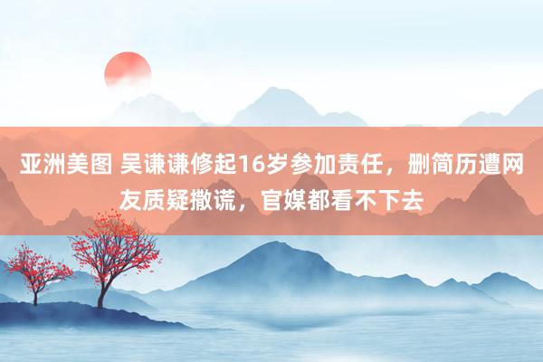 亚洲美图 吴谦谦修起16岁参加责任，删简历遭网友质疑撒谎，官媒都看不下去