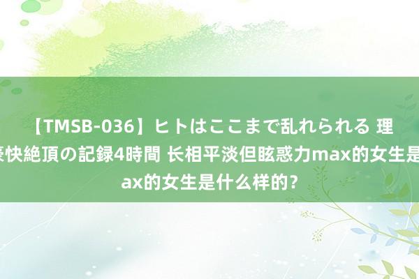 【TMSB-036】ヒトはここまで乱れられる 理性崩壊と豪快絶頂の記録4時間 长相平淡但眩惑力max的女生是什么样的？