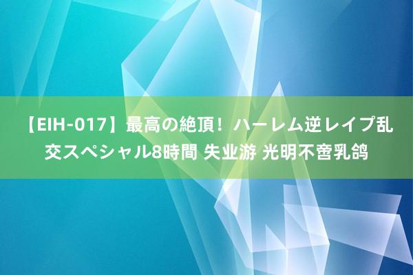 【EIH-017】最高の絶頂！ハーレム逆レイプ乱交スペシャル8時間 失业游 光明不啻乳鸽