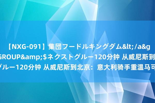 【NXG-091】集団フードルキングダム</a>2010-04-20NEXT GROUP&$ネクストグルー120分钟 从威尼斯到北京：意大利骑手重温马可·波罗之旅