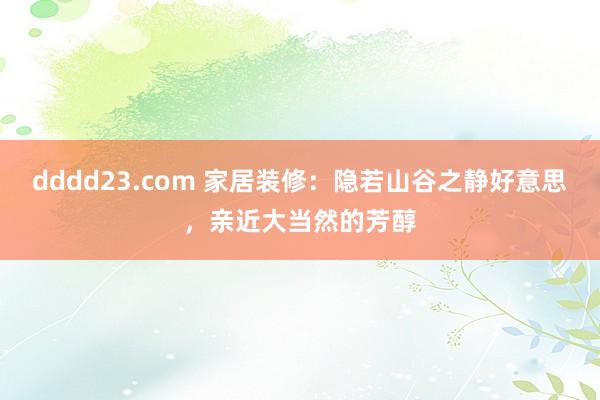 dddd23.com 家居装修：隐若山谷之静好意思，亲近大当然的芳醇