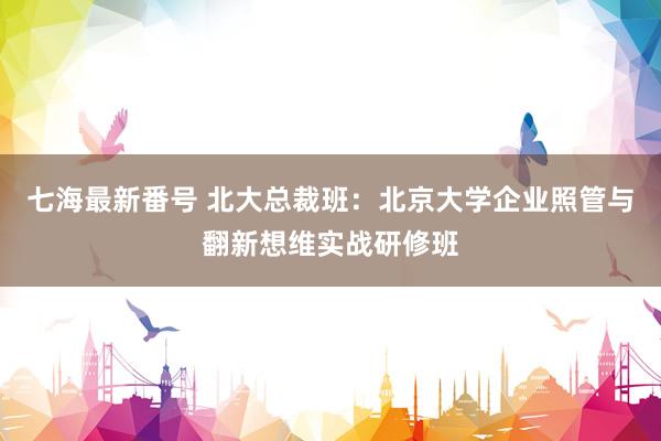 七海最新番号 北大总裁班：北京大学企业照管与翻新想维实战研修班