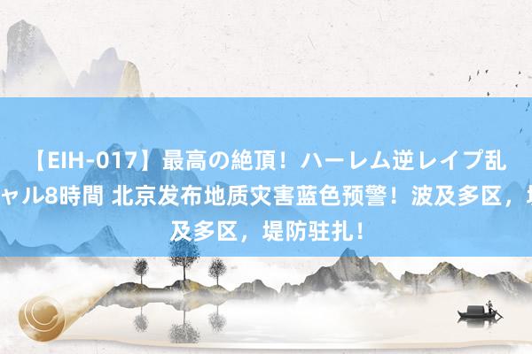 【EIH-017】最高の絶頂！ハーレム逆レイプ乱交スペシャル8時間 北京发布地质灾害蓝色预警！波及多区，堤防驻扎！