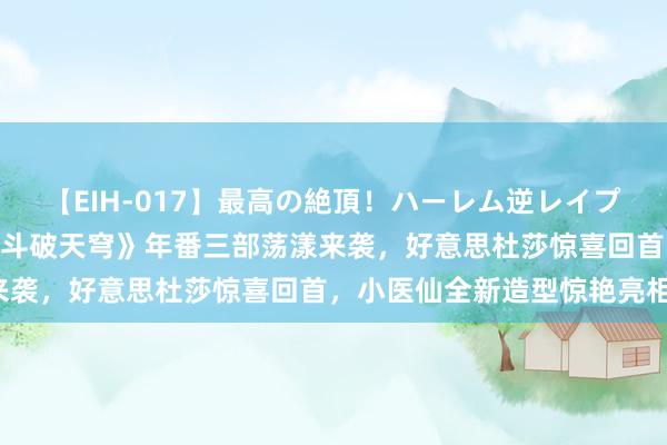 【EIH-017】最高の絶頂！ハーレム逆レイプ乱交スペシャル8時間 《斗破天穹》年番三部荡漾来袭，好意思杜莎惊喜回首，小医仙全新造型惊艳亮相！